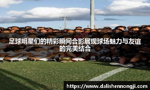 足球明星们的精彩瞬间合影展现球场魅力与友谊的完美结合